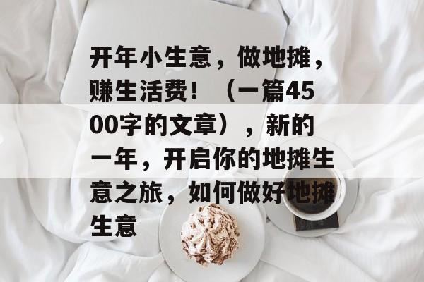 开年小生意,做地摊,赚生活费!(一篇4500字的文章),新的一年,开启你的地摊生意之旅,如何做好地摊生意 开年小生意,做地摊,赚生活费!(一篇4500字的文章),新的一年,开启你的地摊生意之旅,如何做好地摊生意