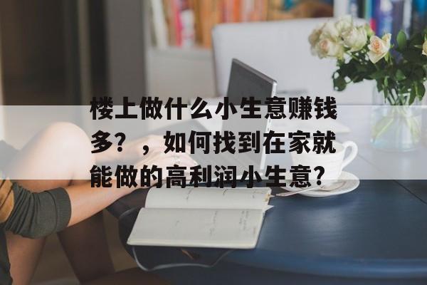 楼上做什么小生意赚钱多?,如何找到在家就能做的高利润小生意? 楼上做什么小生意赚钱多?,如何找到在家就能做的高利润小生意?