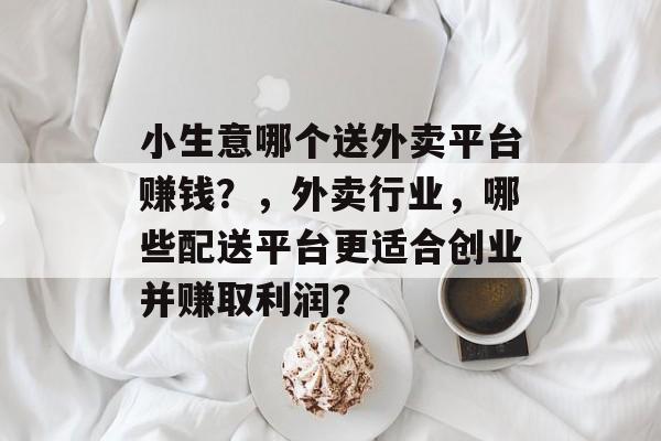 小生意哪个送外卖平台赚钱?,外卖行业,哪些配送平台更适合创业并赚取利润? 小生意哪个送外卖平台赚钱?,外卖行业,哪些配送平台更适合创业并赚取利润?