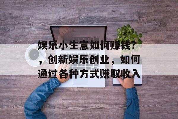 娱乐小生意如何赚钱?,创新娱乐创业,如何通过各种方式赚取收入 娱乐小生意如何赚钱?,创新娱乐创业,如何通过各种方式赚取收入