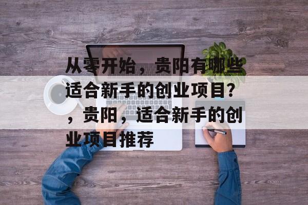 从零开始,贵阳有哪些适合新手的创业项目?,贵阳,适合新手的创业项目推荐 从零开始,贵阳有哪些适合新手的创业项目?,贵阳,适合新手的创业项目推荐