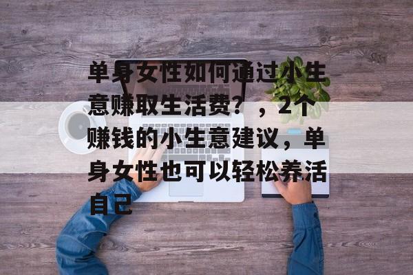 单身女性如何通过小生意赚取生活费?,2个赚钱的小生意建议,单身女性也可以轻松养活自己 单身女性如何通过小生意赚取生活费?,2个赚钱的小生意建议,单身女性也可以轻松养活自己