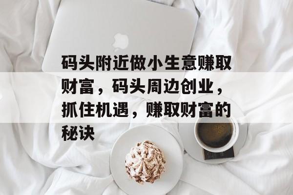 码头附近做小生意赚取财富,码头周边创业,抓住机遇,赚取财富的秘诀 码头附近做小生意赚取财富,码头周边创业,抓住机遇,赚取财富的秘诀