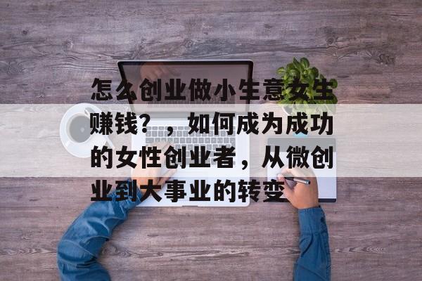 怎么创业做小生意女生赚钱?,如何成为成功的女性创业者,从微创业到大事业的转变 怎么创业做小生意女生赚钱?,如何成为成功的女性创业者,从微创业到大事业的转变