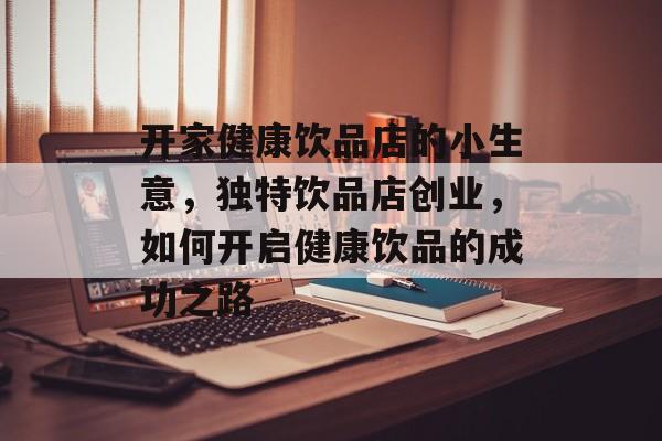 开家健康饮品店的小生意,独特饮品店创业,如何开启健康饮品的成功之路 开家健康饮品店的小生意,独特饮品店创业,如何开启健康饮品的成功之路