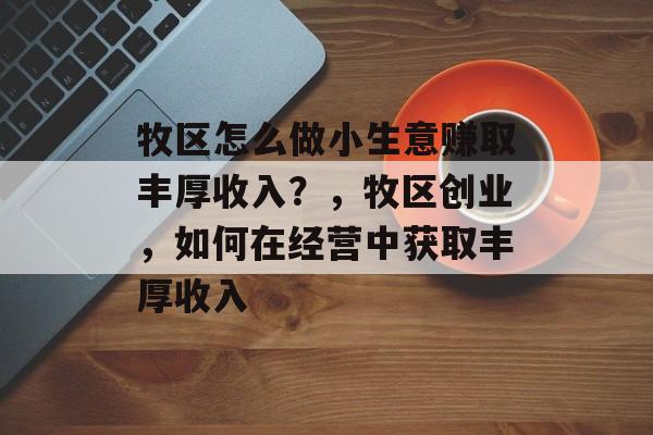 牧区怎么做小生意赚取丰厚收入?,牧区创业,如何在经营中获取丰厚收入 牧区怎么做小生意赚取丰厚收入?,牧区创业,如何在经营中获取丰厚收入