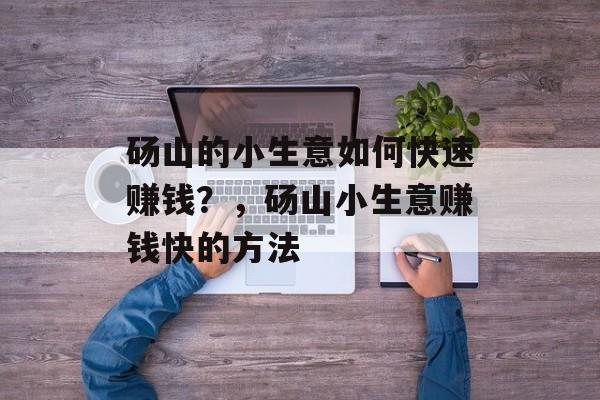砀山的小生意如何快速赚钱?,砀山小生意赚钱快的方法 砀山的小生意如何快速赚钱?,砀山小生意赚钱快的方法