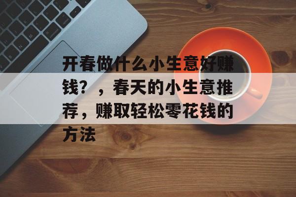 开春做什么小生意好赚钱?,春天的小生意推荐,赚取轻松零花钱的方法 开春做什么小生意好赚钱?,春天的小生意推荐,赚取轻松零花钱的方法