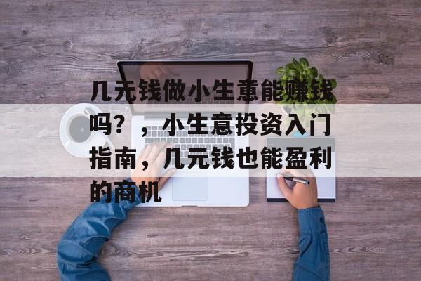 几元钱做小生意能赚钱吗?,小生意投资入门指南,几元钱也能盈利的商机 几元钱做小生意能赚钱吗?,小生意投资入门指南,几元钱也能盈利的商机