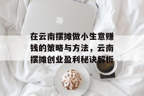 在云南摆摊做小生意赚钱的策略与方法,云南摆摊创业盈利秘诀解析 在云南摆摊做小生意赚钱的策略与方法,云南摆摊创业盈利秘诀解析