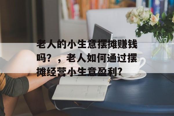 老人的小生意摆摊赚钱吗？，老人如何通过摆摊经营小生意盈利?