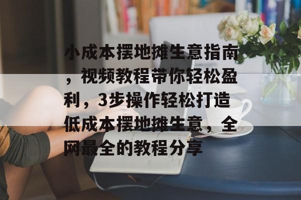 小成本摆地摊生意指南，视频教程带你轻松盈利，3步操作轻松打造低成本摆地摊生意，全网最全的教程分享