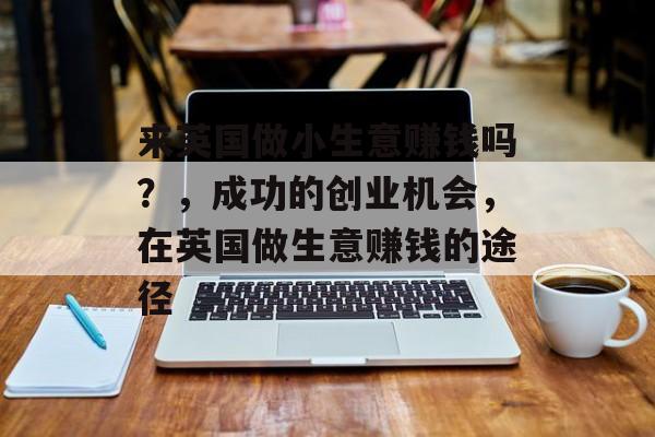 来英国做小生意赚钱吗?,成功的创业机会,在英国做生意赚钱的途径 来英国做小生意赚钱吗?,成功的创业机会,在英国做生意赚钱的途径
