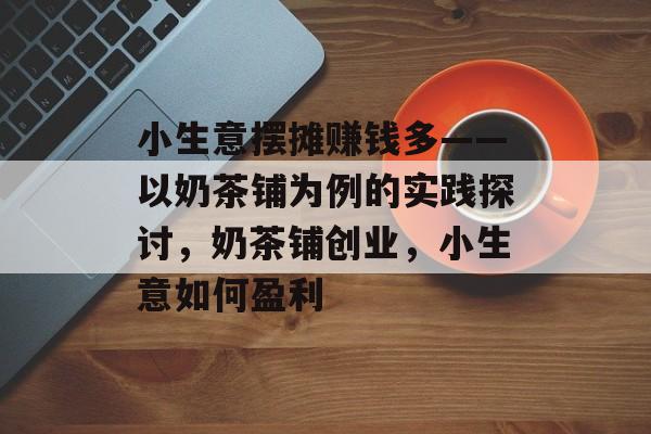 小生意摆摊赚钱多——以奶茶铺为例的实践探讨,奶茶铺创业,小生意如何盈利 小生意摆摊赚钱多——以奶茶铺为例的实践探讨,奶茶铺创业,小生意如何盈利