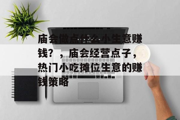 庙会做点什么小生意赚钱?,庙会经营点子,热门小吃摊位生意的赚钱策略 庙会做点什么小生意赚钱?,庙会经营点子,热门小吃摊位生意的赚钱策略