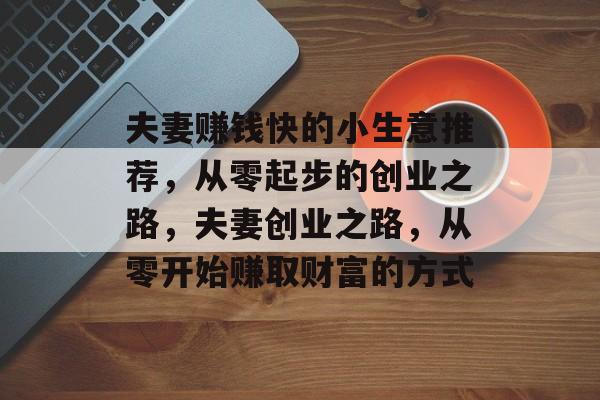 夫妻赚钱快的小生意推荐,从零起步的创业之路,夫妻创业之路,从零开始赚取财富的方式 夫妻赚钱快的小生意推荐,从零起步的创业之路,夫妻创业之路,从零开始赚取财富的方式