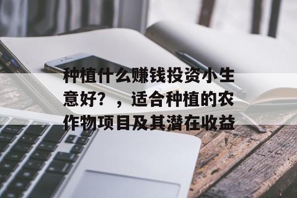 种植什么赚钱投资小生意好?,适合种植的农作物项目及其潜在收益 种植什么赚钱投资小生意好?,适合种植的农作物项目及其潜在收益