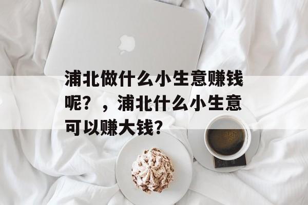 浦北做什么小生意赚钱呢?,浦北什么小生意可以赚大钱? 浦北做什么小生意赚钱呢?,浦北什么小生意可以赚大钱?