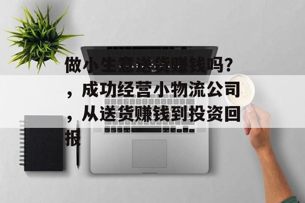 做小生意送货赚钱吗?,成功经营小物流公司,从送货赚钱到投资回报 做小生意送货赚钱吗?,成功经营小物流公司,从送货赚钱到投资回报