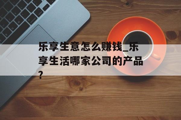 乐享生意怎么赚钱_乐享生活哪家公司的产品? 乐享生意怎么赚钱_乐享生活哪家公司的产品?