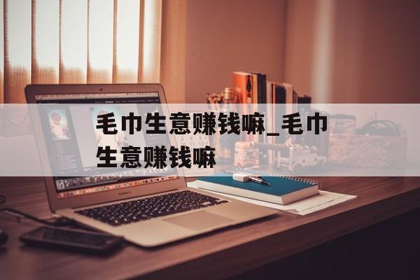 毛巾生意赚钱嘛_毛巾生意赚钱嘛 毛巾生意赚钱嘛_毛巾生意赚钱嘛