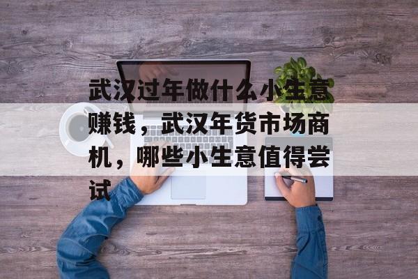 武汉过年做什么小生意赚钱，武汉年货市场商机，哪些小生意值得尝试