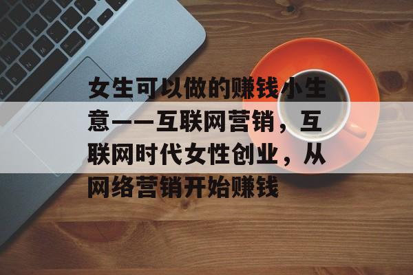 女生可以做的赚钱小生意——互联网营销,互联网时代女性创业,从网络营销开始赚钱 女生可以做的赚钱小生意——互联网营销,互联网时代女性创业,从网络营销开始赚钱