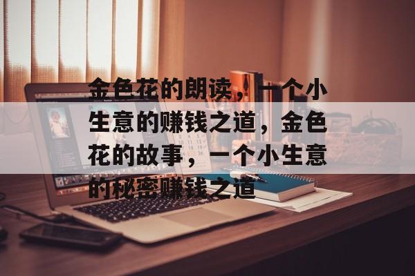金色花的朗读,一个小生意的赚钱之道,金色花的故事,一个小生意的秘密赚钱之道 金色花的朗读,一个小生意的赚钱之道,金色花的故事,一个小生意的秘密赚钱之道