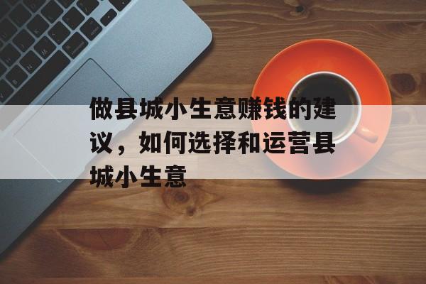 做县城小生意赚钱的建议,如何选择和运营县城小生意 做县城小生意赚钱的建议,如何选择和运营县城小生意