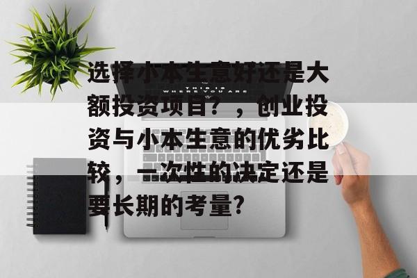 选择小本生意好还是大额投资项目?,创业投资与小本生意的优劣比较,一次性的决定还是要长期的考量? 选择小本生意好还是大额投资项目?,创业投资与小本生意的优劣比较,一次性的决定还是要长期的考量?