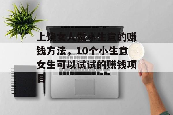 上饶女人做小生意的赚钱方法,10个小生意女生可以试试的赚钱项目 上饶女人做小生意的赚钱方法,10个小生意女生可以试试的赚钱项目