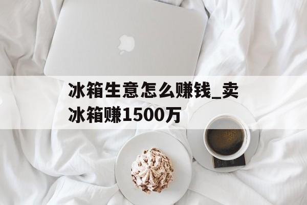 冰箱生意怎么赚钱_卖冰箱赚1500万 冰箱生意怎么赚钱_卖冰箱赚1500万