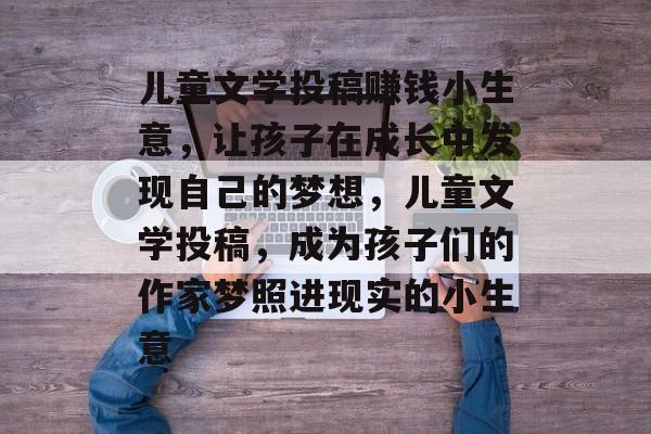 儿童文学投稿赚钱小生意,让孩子在成长中发现自己的梦想,儿童文学投稿,成为孩子们的作家梦照进现实的小生意 儿童文学投稿赚钱小生意,让孩子在成长中发现自己的梦想,儿童文学投稿,成为孩子们的作家梦照进现实的小生意