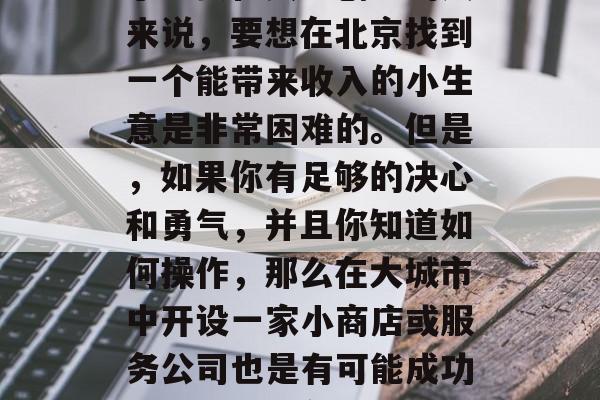 北京是一个大城市,对于想要在其中创业的人来说,要想在北京找到一个能带来收入的小生意是非常困难的。但是,如果你有足够的决心和勇气,并且你知道如何操作,那么在大城市中开设一家小商店或服务公司也是有可能成功的。,尝试在大都市中开一家小商店 北京是一个大城市,对于想要在其中创业的人来说,要想在北京找到一个能带来收入的小生意是非常困难的。但是,如果你有足够的决心和勇气,并且你知道如何操作,那么在大城市中开设一家小商店或服务公司也是有可能成功的。,尝试在大都市中开一家小商店