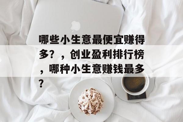 哪些小生意最便宜赚得多?,创业盈利排行榜,哪种小生意赚钱最多? 哪些小生意最便宜赚得多?,创业盈利排行榜,哪种小生意赚钱最多?
