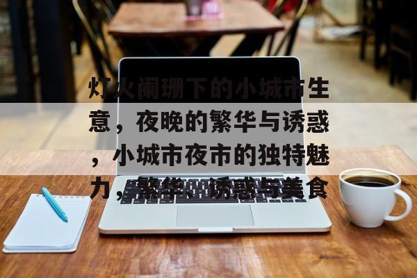 灯火阑珊下的小城市生意,夜晚的繁华与诱惑,小城市夜市的独特魅力,繁华、诱惑与美食 灯火阑珊下的小城市生意,夜晚的繁华与诱惑,小城市夜市的独特魅力,繁华、诱惑与美食
