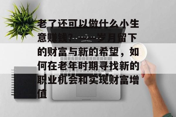 老了还可以做什么小生意赚钱?——岁月留下的财富与新的希望,如何在老年时期寻找新的职业机会和实现财富增值 老了还可以做什么小生意赚钱?——岁月留下的财富与新的希望,如何在老年时期寻找新的职业机会和实现财富增值