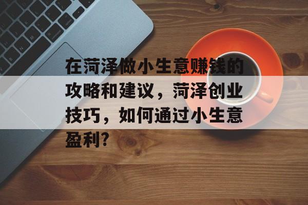 在菏泽做小生意赚钱的攻略和建议,菏泽创业技巧,如何通过小生意盈利? 在菏泽做小生意赚钱的攻略和建议,菏泽创业技巧,如何通过小生意盈利?