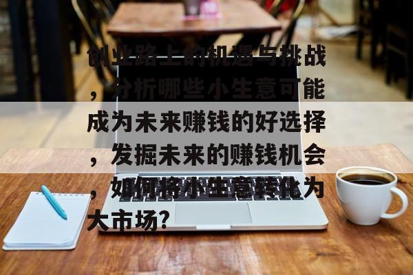 创业路上的机遇与挑战,分析哪些小生意可能成为未来赚钱的好选择,发掘未来的赚钱机会,如何将小生意转化为大市场? 创业路上的机遇与挑战,分析哪些小生意可能成为未来赚钱的好选择,发掘未来的赚钱机会,如何将小生意转化为大市场?