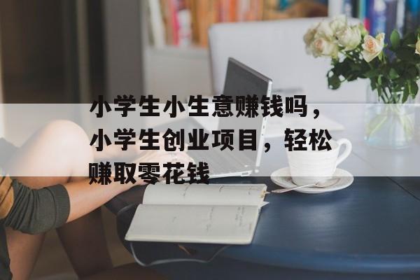 小学生小生意赚钱吗,小学生创业项目,轻松赚取零花钱 小学生小生意赚钱吗,小学生创业项目,轻松赚取零花钱