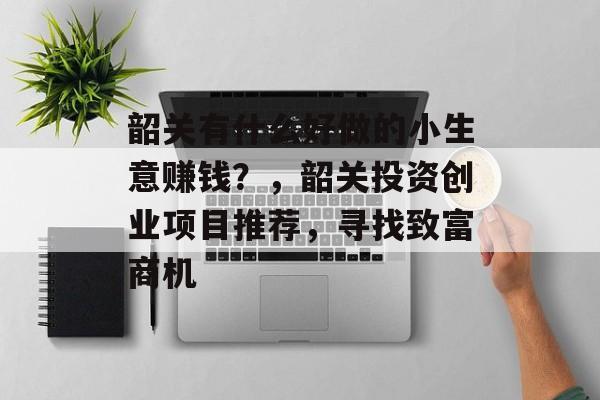 韶关有什么好做的小生意赚钱?,韶关投资创业项目推荐,寻找致富商机 韶关有什么好做的小生意赚钱?,韶关投资创业项目推荐,寻找致富商机