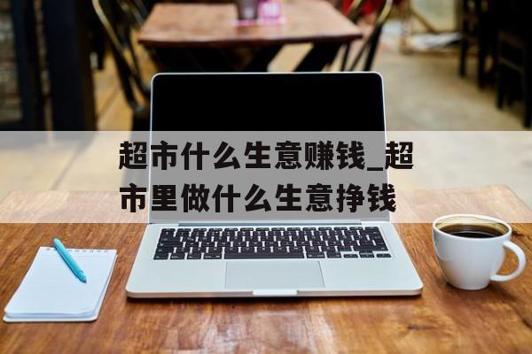 超市什么生意赚钱_超市里做什么生意挣钱 超市什么生意赚钱_超市里做什么生意挣钱
