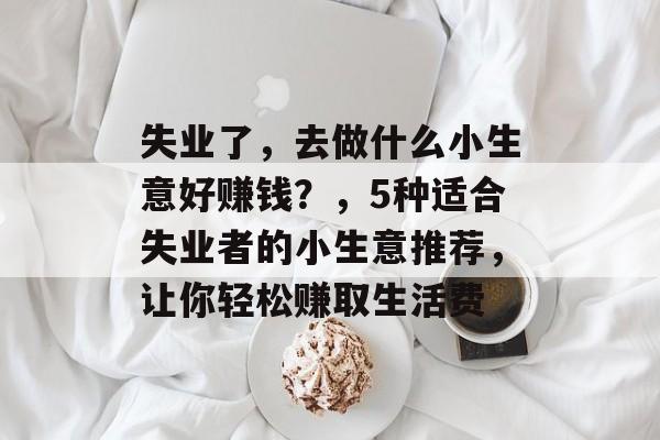 失业了,去做什么小生意好赚钱?,5种适合失业者的小生意推荐,让你轻松赚取生活费 失业了,去做什么小生意好赚钱?,5种适合失业者的小生意推荐,让你轻松赚取生活费
