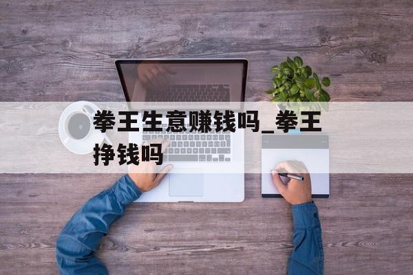 拳王生意赚钱吗_拳王挣钱吗 拳王生意赚钱吗_拳王挣钱吗