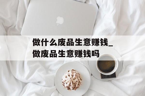 做什么废品生意赚钱_做废品生意赚钱吗 做什么废品生意赚钱_做废品生意赚钱吗