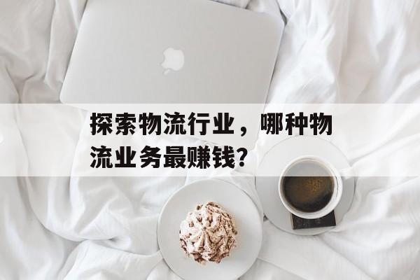 探索物流行业,哪种物流业务最赚钱? 探索物流行业,哪种物流业务最赚钱?