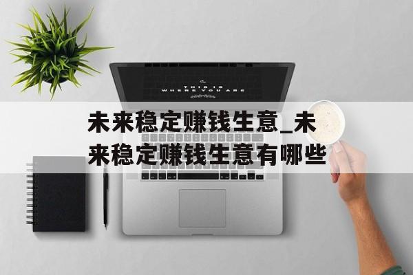 未来稳定赚钱生意_未来稳定赚钱生意有哪些