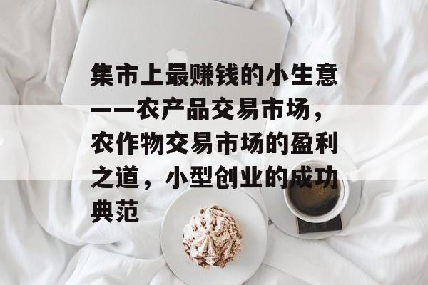 集市上最赚钱的小生意——农产品交易市场,农作物交易市场的盈利之道,小型创业的成功典范 集市上最赚钱的小生意——农产品交易市场,农作物交易市场的盈利之道,小型创业的成功典范