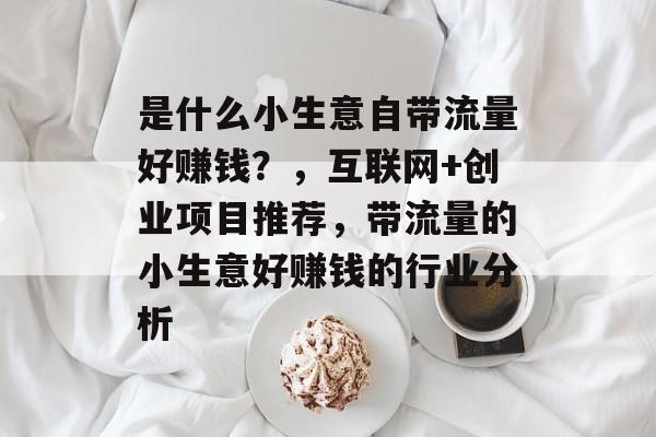 是什么小生意自带流量好赚钱?,互联网+创业项目推荐,带流量的小生意好赚钱的行业分析 是什么小生意自带流量好赚钱?,互联网+创业项目推荐,带流量的小生意好赚钱的行业分析