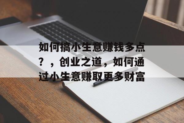如何搞小生意赚钱多点?,创业之道,如何通过小生意赚取更多财富 如何搞小生意赚钱多点?,创业之道,如何通过小生意赚取更多财富